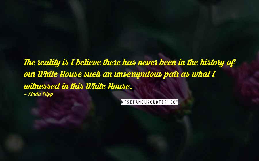 Linda Tripp Quotes: The reality is I believe there has never been in the history of our White House such an unscrupulous pair as what I witnessed in this White House.