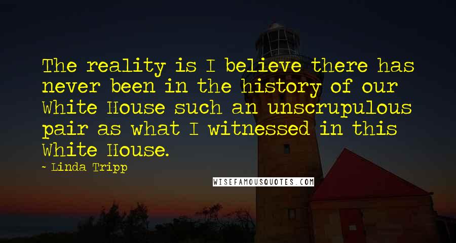 Linda Tripp Quotes: The reality is I believe there has never been in the history of our White House such an unscrupulous pair as what I witnessed in this White House.