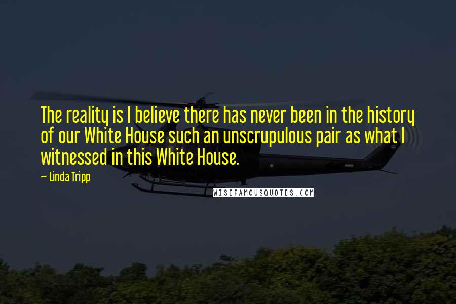 Linda Tripp Quotes: The reality is I believe there has never been in the history of our White House such an unscrupulous pair as what I witnessed in this White House.