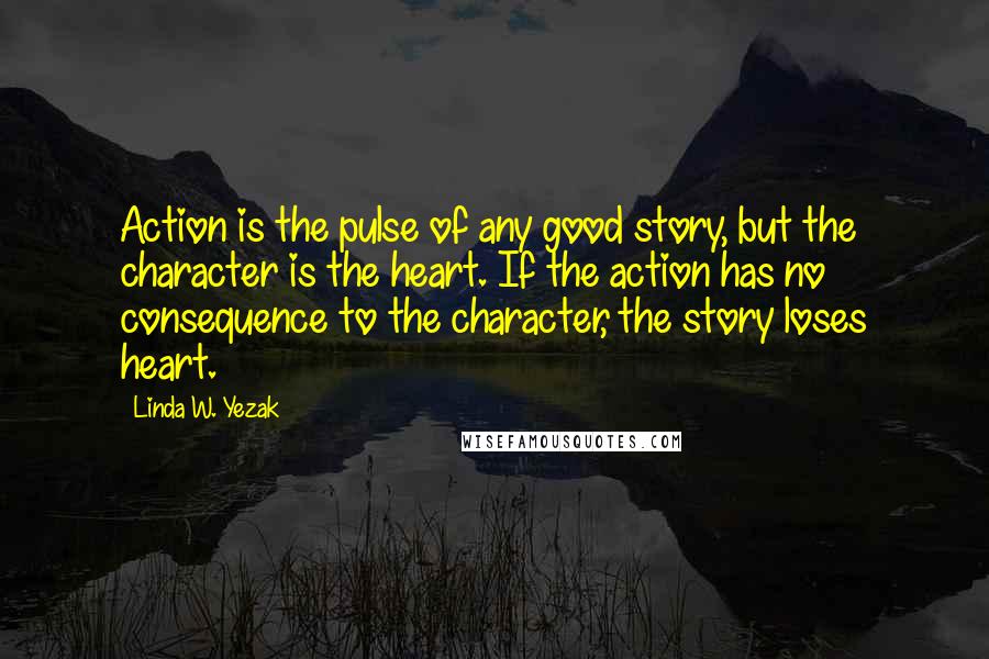 Linda W. Yezak Quotes: Action is the pulse of any good story, but the character is the heart. If the action has no consequence to the character, the story loses heart.