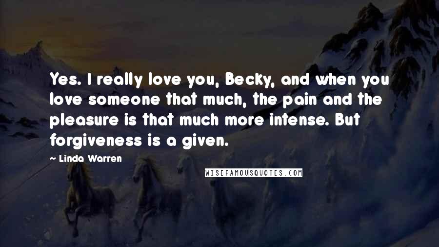 Linda Warren Quotes: Yes. I really love you, Becky, and when you love someone that much, the pain and the pleasure is that much more intense. But forgiveness is a given.