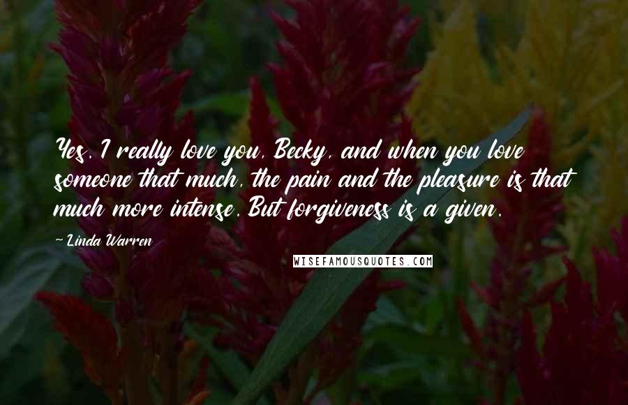 Linda Warren Quotes: Yes. I really love you, Becky, and when you love someone that much, the pain and the pleasure is that much more intense. But forgiveness is a given.