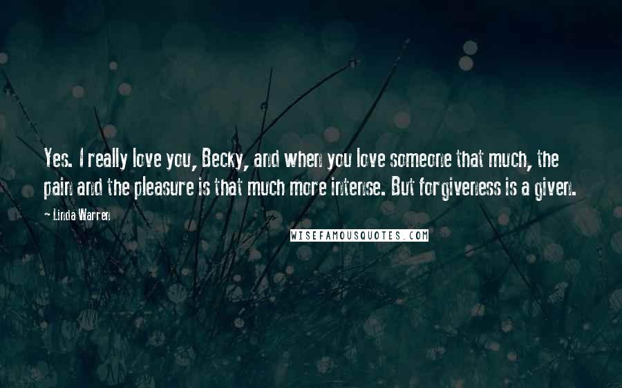Linda Warren Quotes: Yes. I really love you, Becky, and when you love someone that much, the pain and the pleasure is that much more intense. But forgiveness is a given.