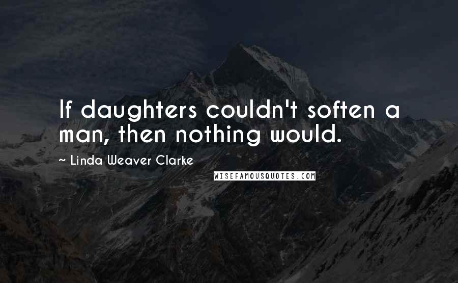 Linda Weaver Clarke Quotes: If daughters couldn't soften a man, then nothing would.