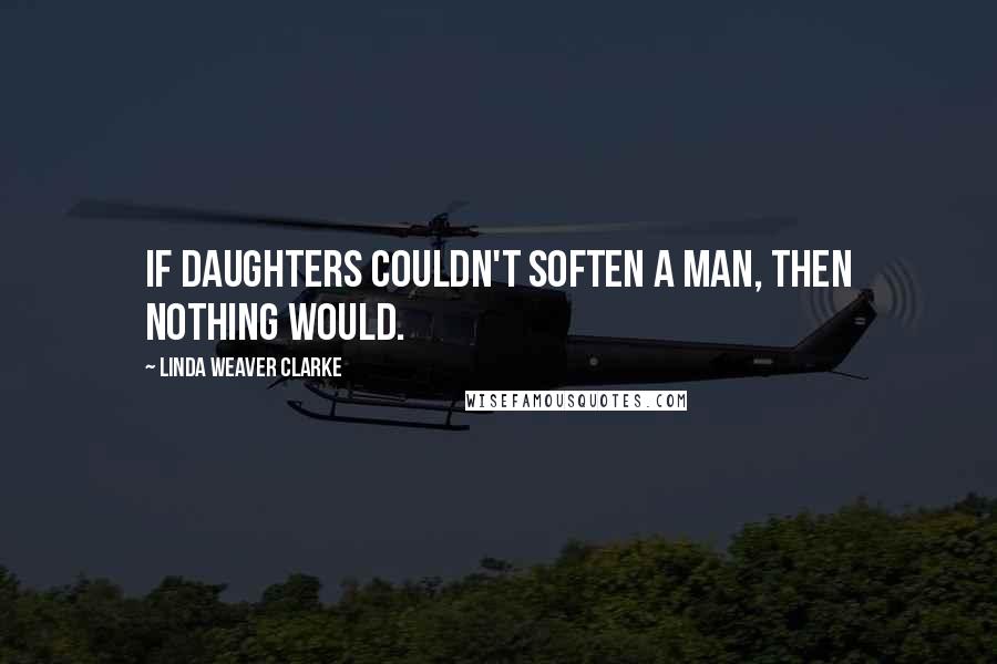 Linda Weaver Clarke Quotes: If daughters couldn't soften a man, then nothing would.