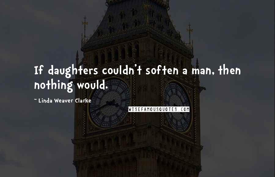 Linda Weaver Clarke Quotes: If daughters couldn't soften a man, then nothing would.