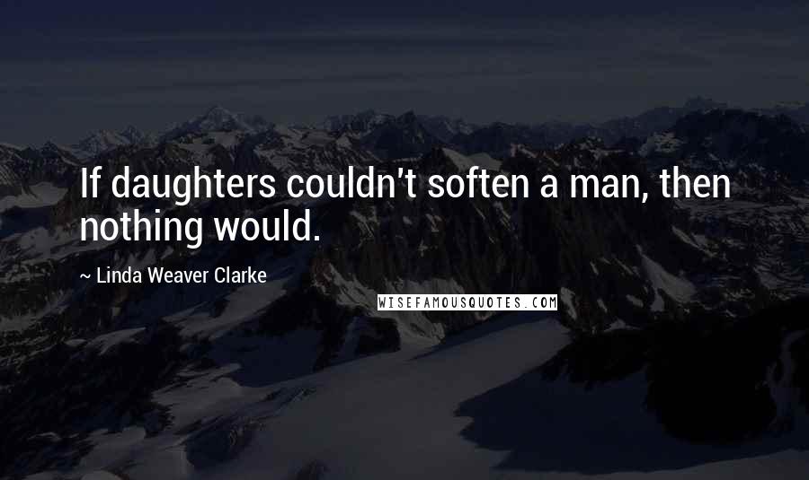 Linda Weaver Clarke Quotes: If daughters couldn't soften a man, then nothing would.