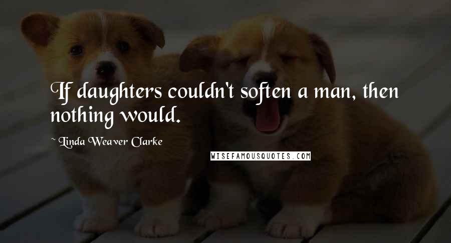 Linda Weaver Clarke Quotes: If daughters couldn't soften a man, then nothing would.