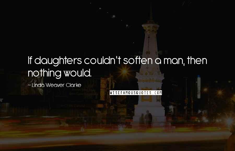 Linda Weaver Clarke Quotes: If daughters couldn't soften a man, then nothing would.