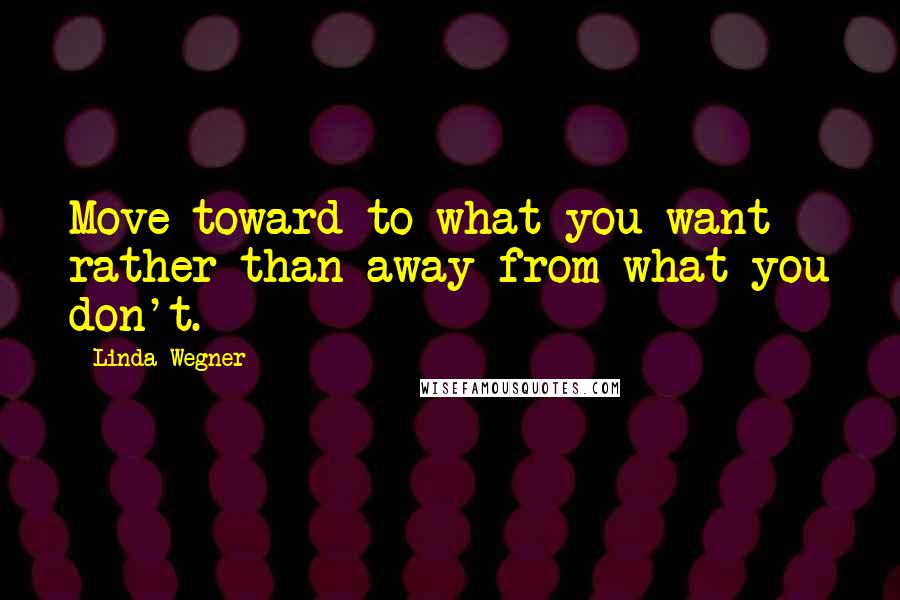 Linda Wegner Quotes: Move toward to what you want rather than away from what you don't.