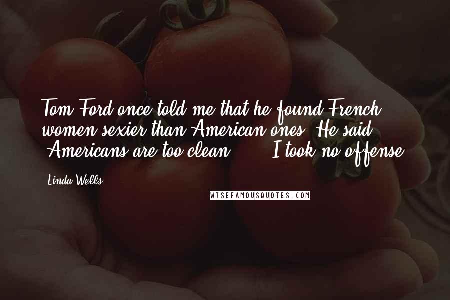Linda Wells Quotes: Tom Ford once told me that he found French women sexier than American ones. He said, 'Americans are too clean ... ' I took no offense.