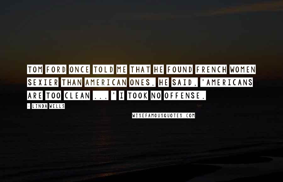 Linda Wells Quotes: Tom Ford once told me that he found French women sexier than American ones. He said, 'Americans are too clean ... ' I took no offense.