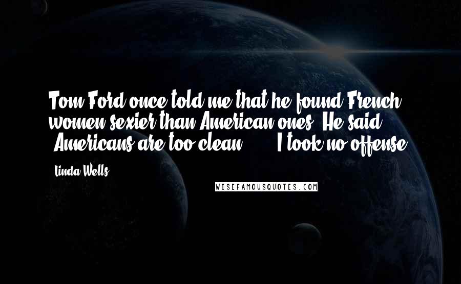Linda Wells Quotes: Tom Ford once told me that he found French women sexier than American ones. He said, 'Americans are too clean ... ' I took no offense.