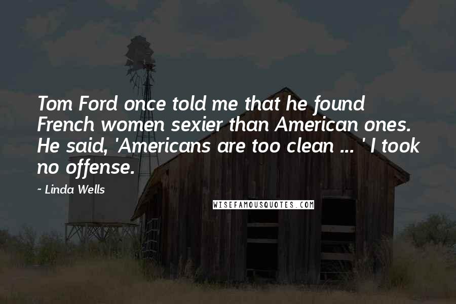 Linda Wells Quotes: Tom Ford once told me that he found French women sexier than American ones. He said, 'Americans are too clean ... ' I took no offense.