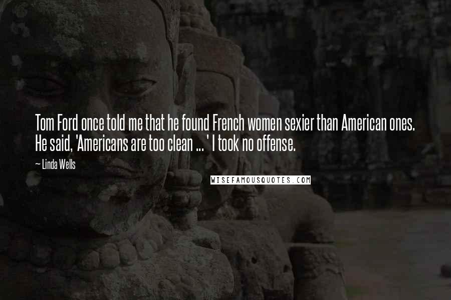 Linda Wells Quotes: Tom Ford once told me that he found French women sexier than American ones. He said, 'Americans are too clean ... ' I took no offense.