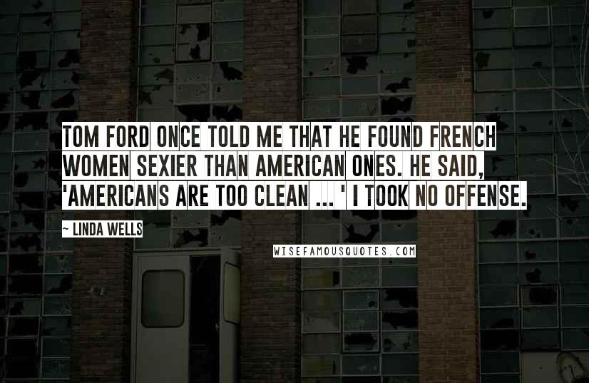 Linda Wells Quotes: Tom Ford once told me that he found French women sexier than American ones. He said, 'Americans are too clean ... ' I took no offense.