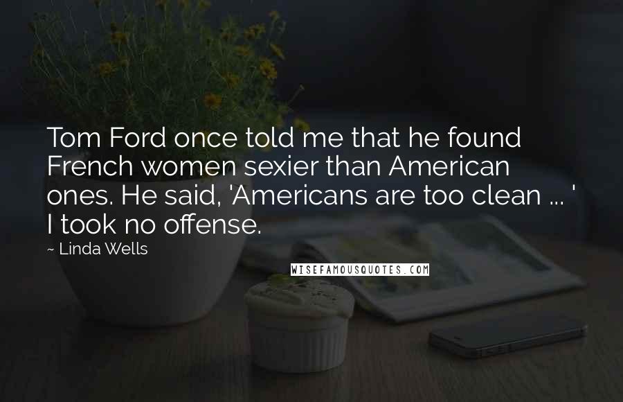 Linda Wells Quotes: Tom Ford once told me that he found French women sexier than American ones. He said, 'Americans are too clean ... ' I took no offense.