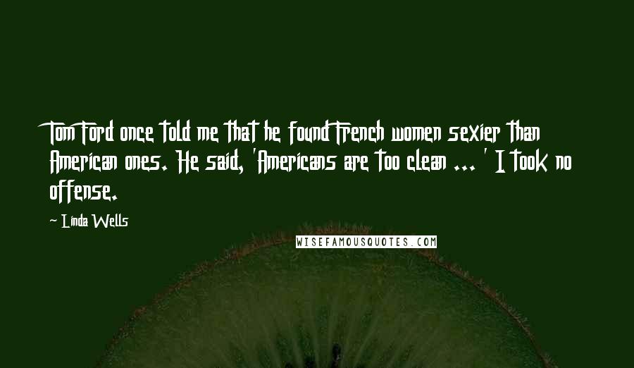 Linda Wells Quotes: Tom Ford once told me that he found French women sexier than American ones. He said, 'Americans are too clean ... ' I took no offense.