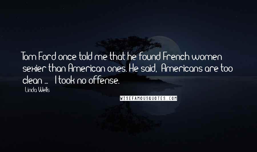 Linda Wells Quotes: Tom Ford once told me that he found French women sexier than American ones. He said, 'Americans are too clean ... ' I took no offense.
