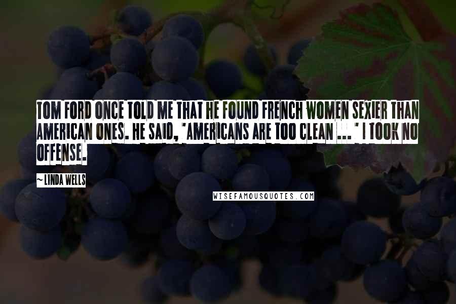 Linda Wells Quotes: Tom Ford once told me that he found French women sexier than American ones. He said, 'Americans are too clean ... ' I took no offense.