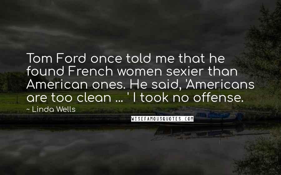 Linda Wells Quotes: Tom Ford once told me that he found French women sexier than American ones. He said, 'Americans are too clean ... ' I took no offense.