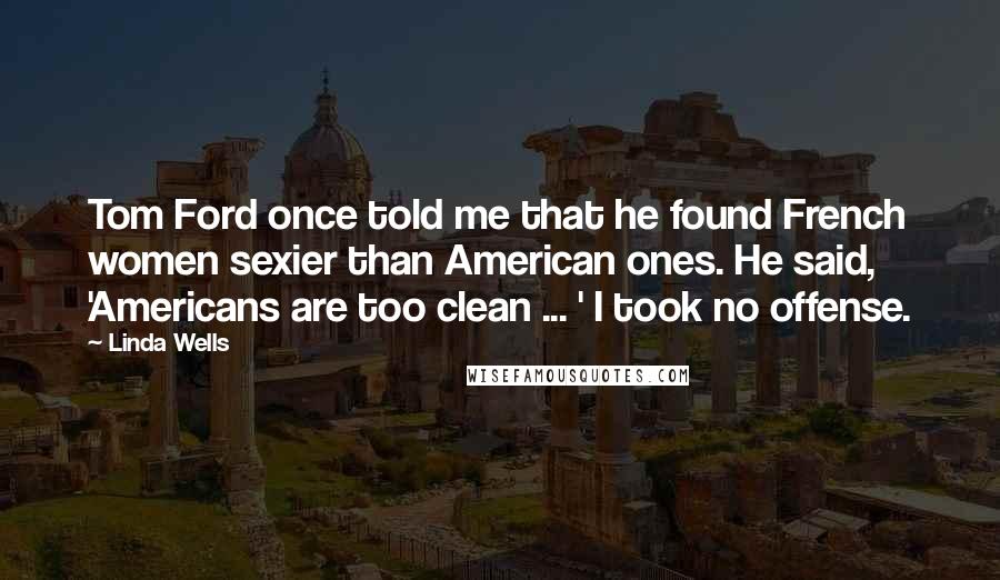 Linda Wells Quotes: Tom Ford once told me that he found French women sexier than American ones. He said, 'Americans are too clean ... ' I took no offense.
