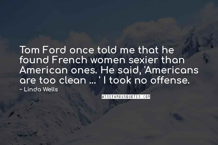 Linda Wells Quotes: Tom Ford once told me that he found French women sexier than American ones. He said, 'Americans are too clean ... ' I took no offense.
