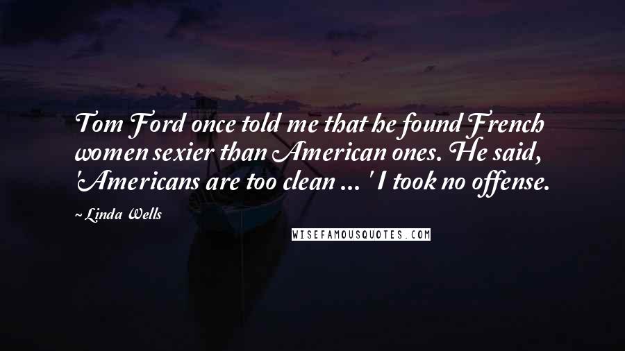 Linda Wells Quotes: Tom Ford once told me that he found French women sexier than American ones. He said, 'Americans are too clean ... ' I took no offense.