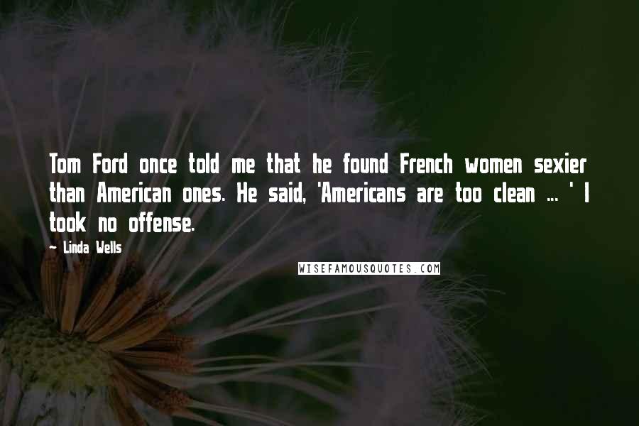Linda Wells Quotes: Tom Ford once told me that he found French women sexier than American ones. He said, 'Americans are too clean ... ' I took no offense.