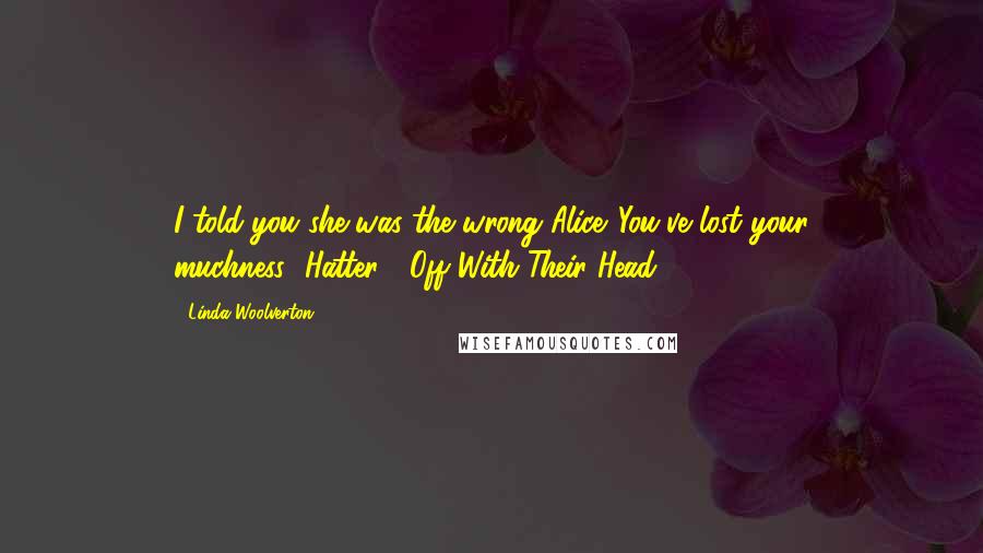 Linda Woolverton Quotes: I told you she was the wrong Alice...You've lost your muchness....Hatter!!!!Off With Their Head!!!