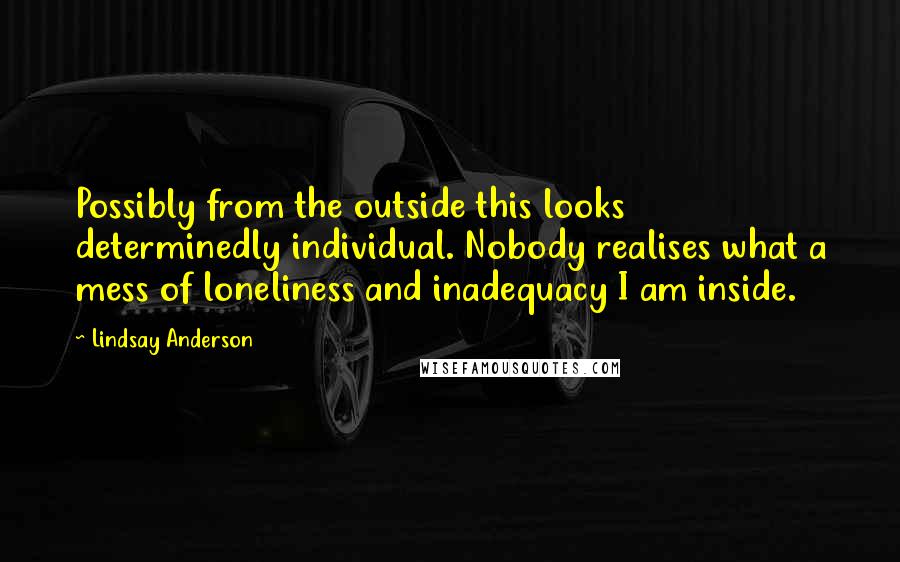 Lindsay Anderson Quotes: Possibly from the outside this looks determinedly individual. Nobody realises what a mess of loneliness and inadequacy I am inside.