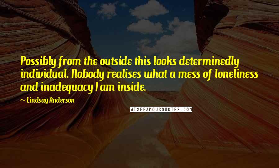 Lindsay Anderson Quotes: Possibly from the outside this looks determinedly individual. Nobody realises what a mess of loneliness and inadequacy I am inside.
