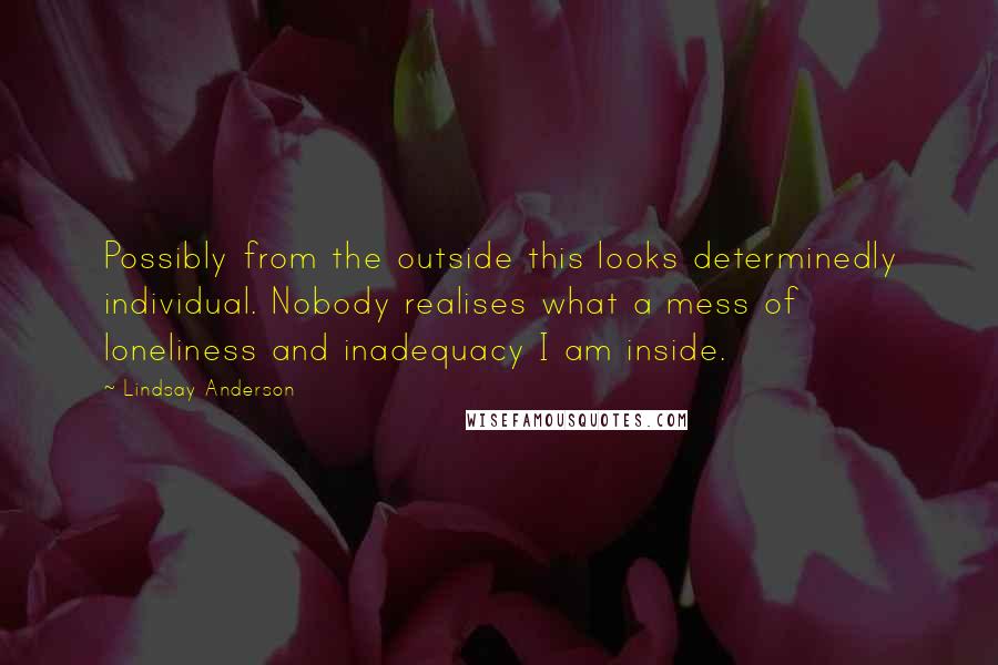 Lindsay Anderson Quotes: Possibly from the outside this looks determinedly individual. Nobody realises what a mess of loneliness and inadequacy I am inside.