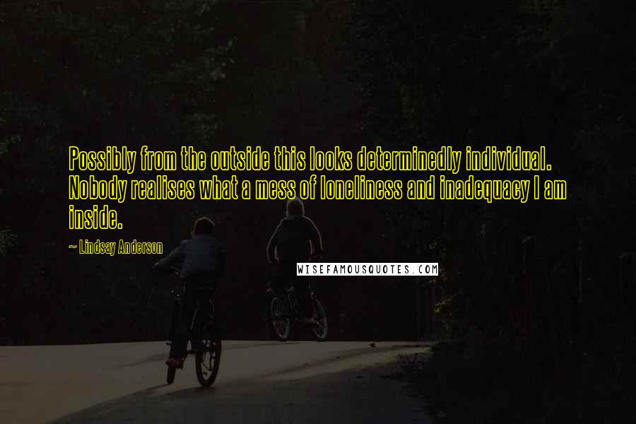 Lindsay Anderson Quotes: Possibly from the outside this looks determinedly individual. Nobody realises what a mess of loneliness and inadequacy I am inside.