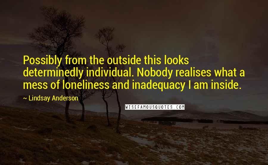 Lindsay Anderson Quotes: Possibly from the outside this looks determinedly individual. Nobody realises what a mess of loneliness and inadequacy I am inside.
