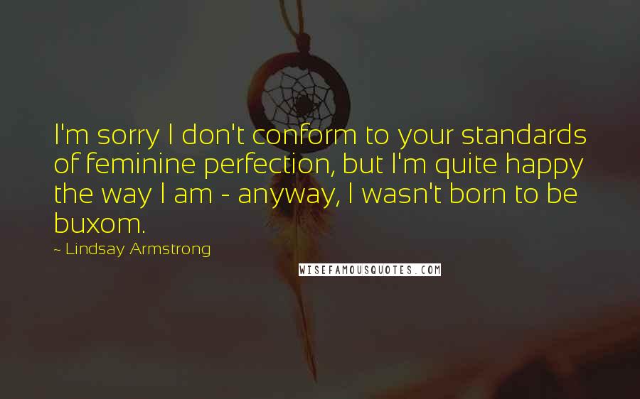Lindsay Armstrong Quotes: I'm sorry I don't conform to your standards of feminine perfection, but I'm quite happy the way I am - anyway, I wasn't born to be buxom.
