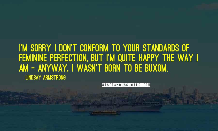 Lindsay Armstrong Quotes: I'm sorry I don't conform to your standards of feminine perfection, but I'm quite happy the way I am - anyway, I wasn't born to be buxom.