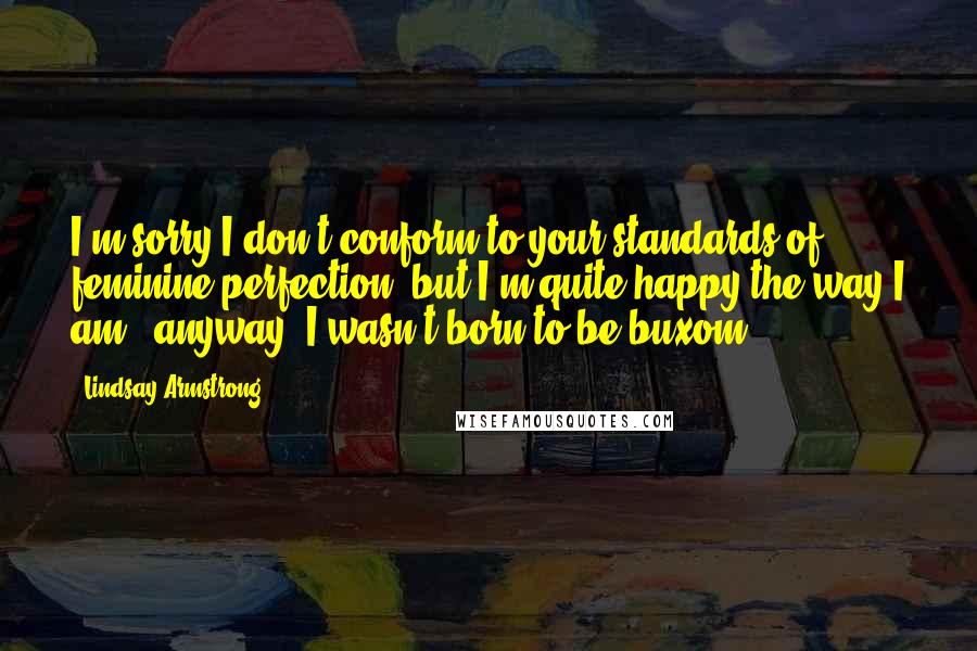 Lindsay Armstrong Quotes: I'm sorry I don't conform to your standards of feminine perfection, but I'm quite happy the way I am - anyway, I wasn't born to be buxom.