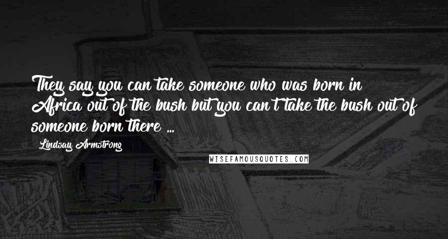 Lindsay Armstrong Quotes: They say you can take someone who was born in Africa out of the bush but you can't take the bush out of someone born there ...