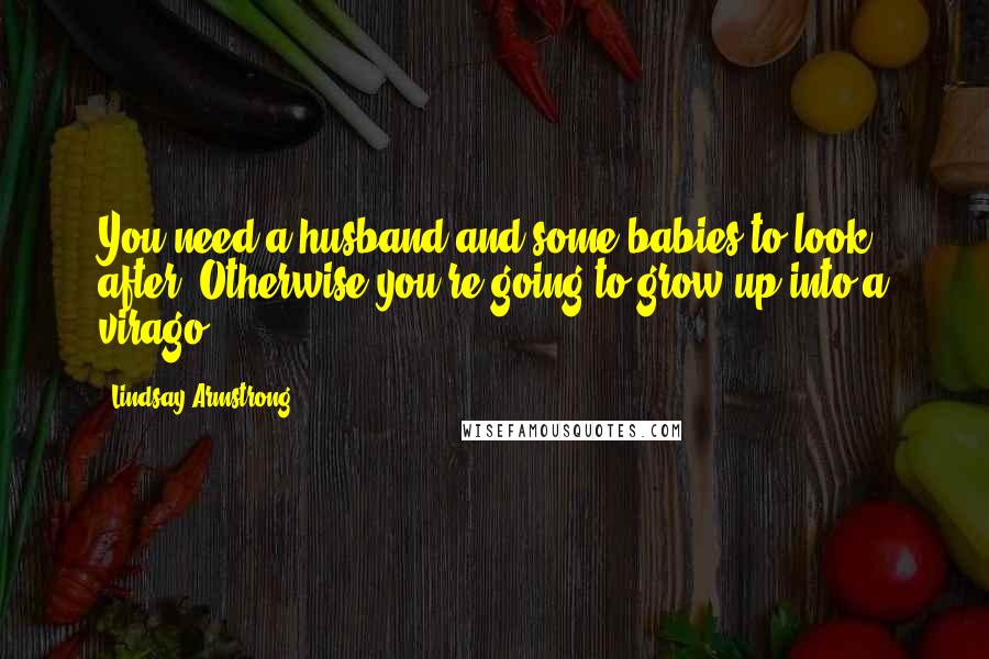 Lindsay Armstrong Quotes: You need a husband and some babies to look after. Otherwise you're going to grow up into a virago ...