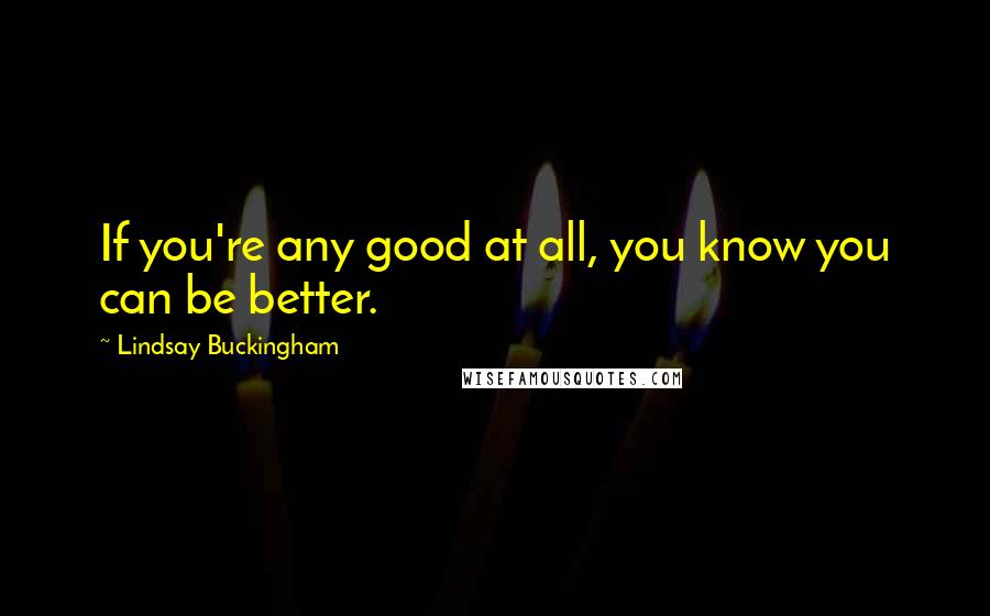 Lindsay Buckingham Quotes: If you're any good at all, you know you can be better.