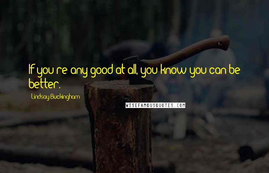 Lindsay Buckingham Quotes: If you're any good at all, you know you can be better.