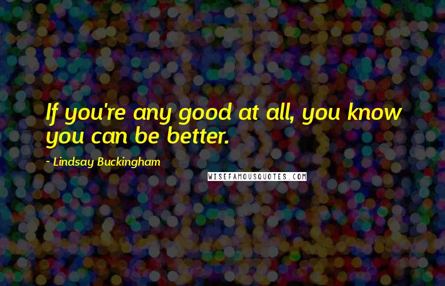 Lindsay Buckingham Quotes: If you're any good at all, you know you can be better.