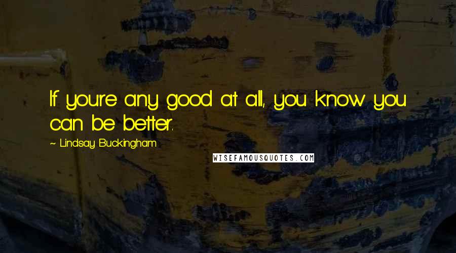 Lindsay Buckingham Quotes: If you're any good at all, you know you can be better.