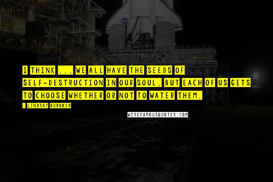 Lindsay Buroker Quotes: I think ... we all have the seeds of self-destruction in our soul, but each of us gets to choose whether or not to water them.