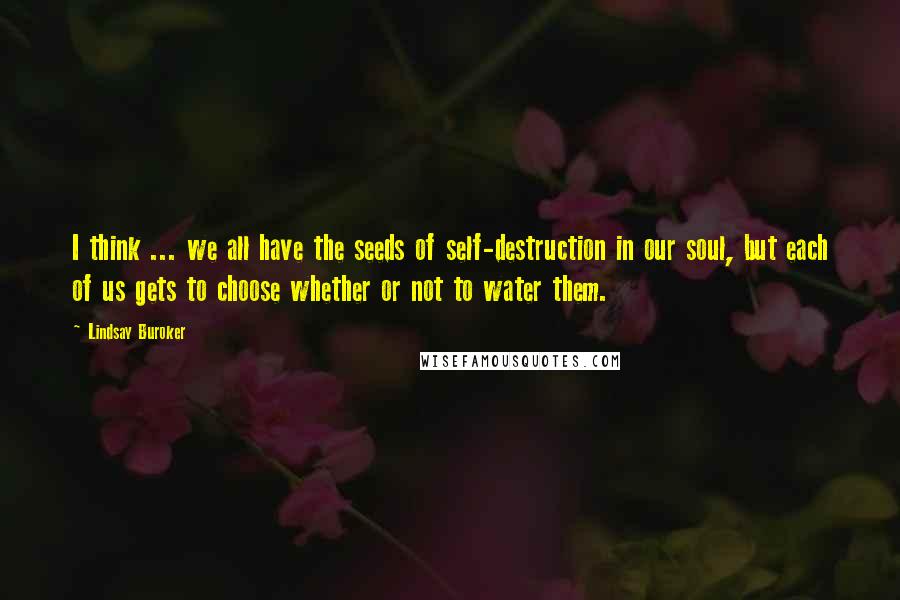 Lindsay Buroker Quotes: I think ... we all have the seeds of self-destruction in our soul, but each of us gets to choose whether or not to water them.