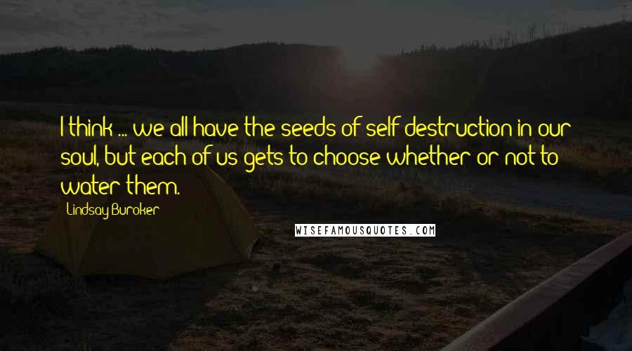 Lindsay Buroker Quotes: I think ... we all have the seeds of self-destruction in our soul, but each of us gets to choose whether or not to water them.