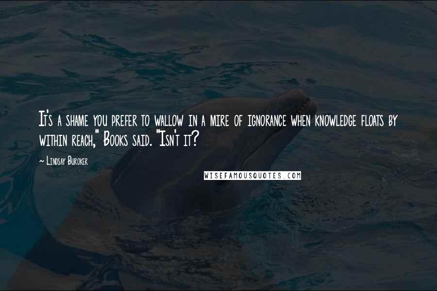 Lindsay Buroker Quotes: It's a shame you prefer to wallow in a mire of ignorance when knowledge floats by within reach," Books said. "Isn't it?