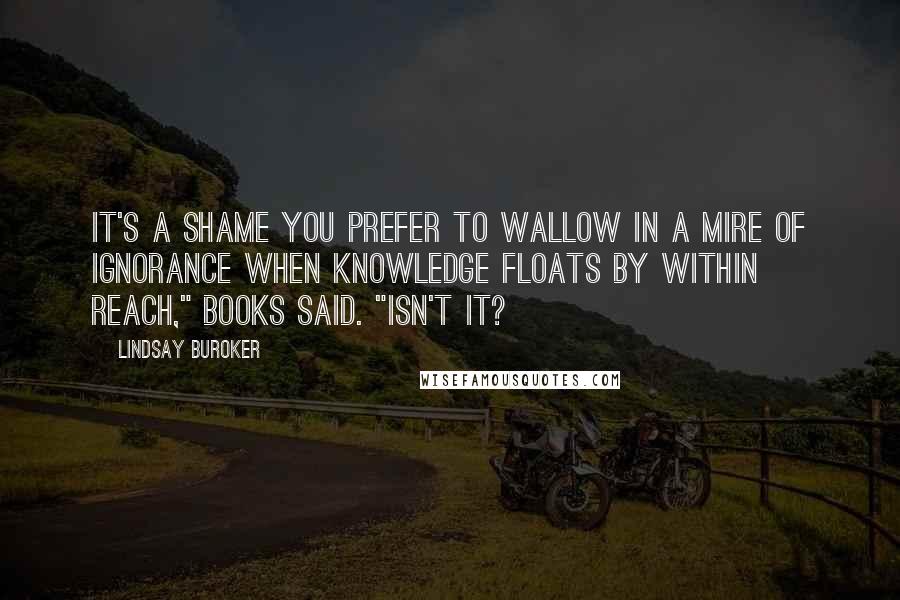 Lindsay Buroker Quotes: It's a shame you prefer to wallow in a mire of ignorance when knowledge floats by within reach," Books said. "Isn't it?