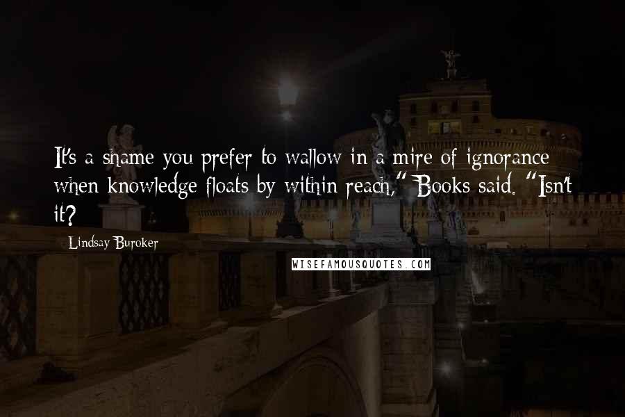 Lindsay Buroker Quotes: It's a shame you prefer to wallow in a mire of ignorance when knowledge floats by within reach," Books said. "Isn't it?